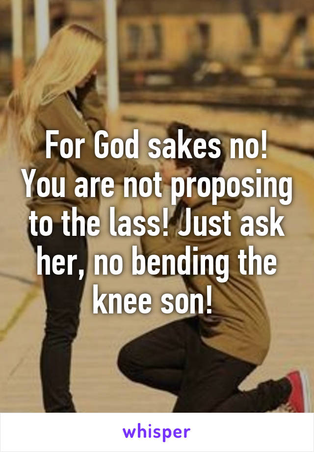 For God sakes no! You are not proposing to the lass! Just ask her, no bending the knee son! 