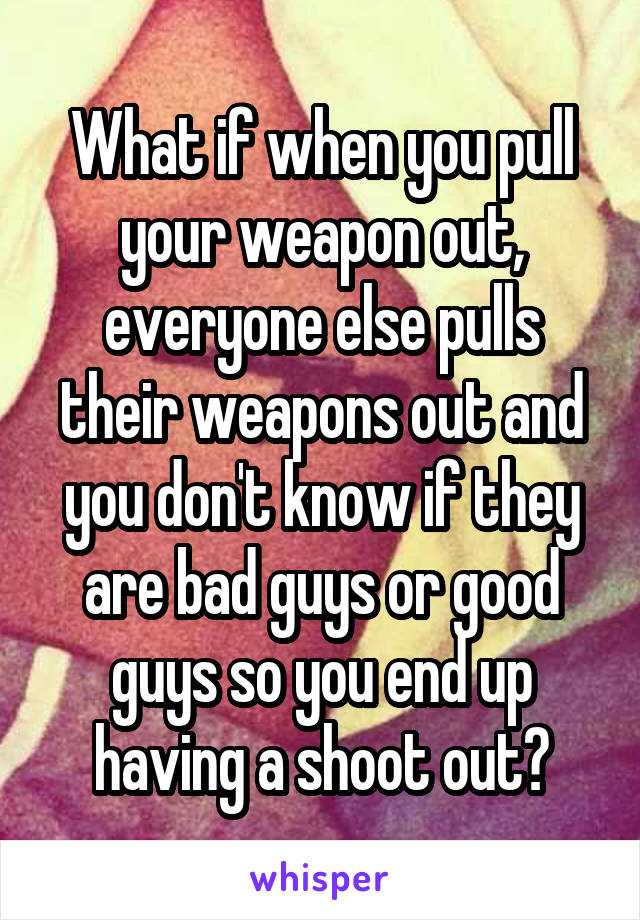 What if when you pull your weapon out, everyone else pulls their weapons out and you don't know if they are bad guys or good guys so you end up having a shoot out?