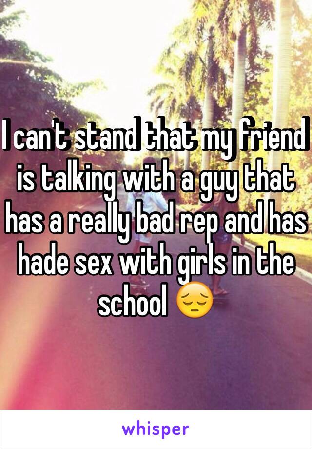 I can't stand that my friend is talking with a guy that has a really bad rep and has hade sex with girls in the school 😔