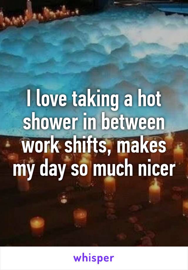 I love taking a hot shower in between work shifts, makes my day so much nicer