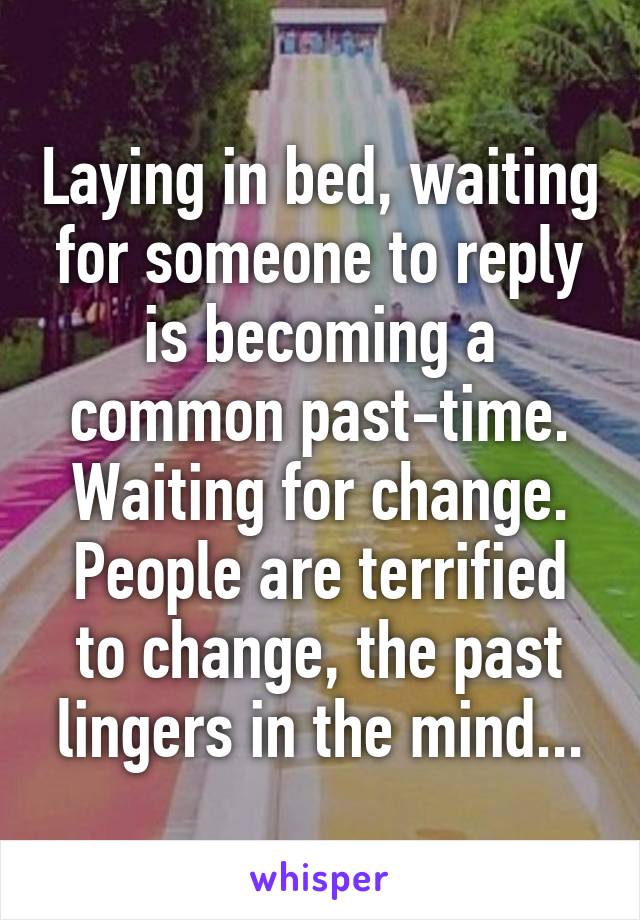 Laying in bed, waiting for someone to reply is becoming a common past-time. Waiting for change. People are terrified to change, the past lingers in the mind...
