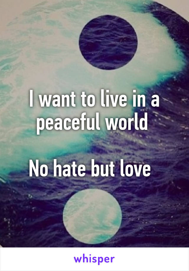 I want to live in a peaceful world 

No hate but love  