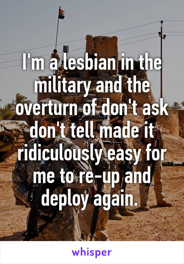 I'm a lesbian in the military and the overturn of don't ask don't tell made it ridiculously easy for me to re-up and deploy again. 