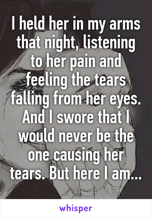 I held her in my arms that night, listening to her pain and feeling the tears falling from her eyes. And I swore that I would never be the one causing her tears. But here I am... 