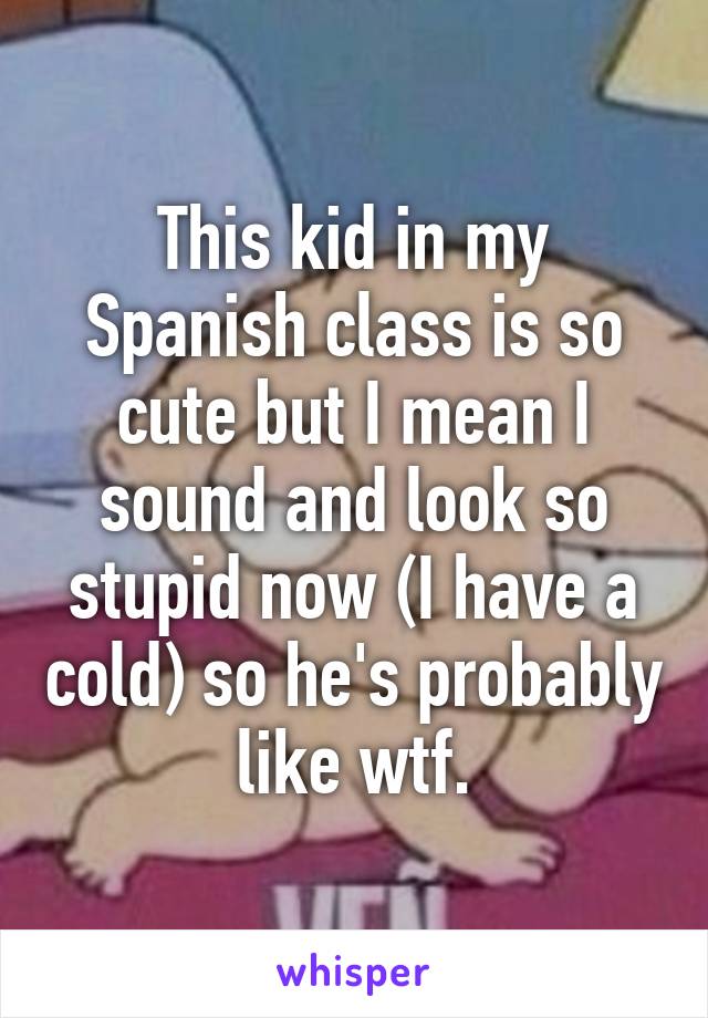 This kid in my Spanish class is so cute but I mean I sound and look so stupid now (I have a cold) so he's probably like wtf.