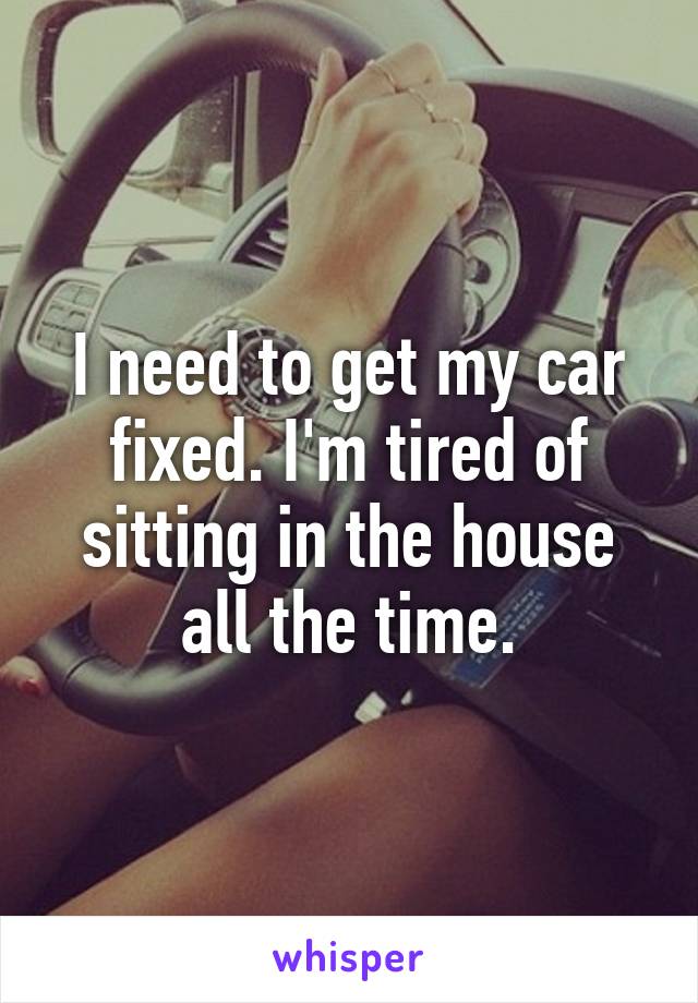 I need to get my car fixed. I'm tired of sitting in the house all the time.