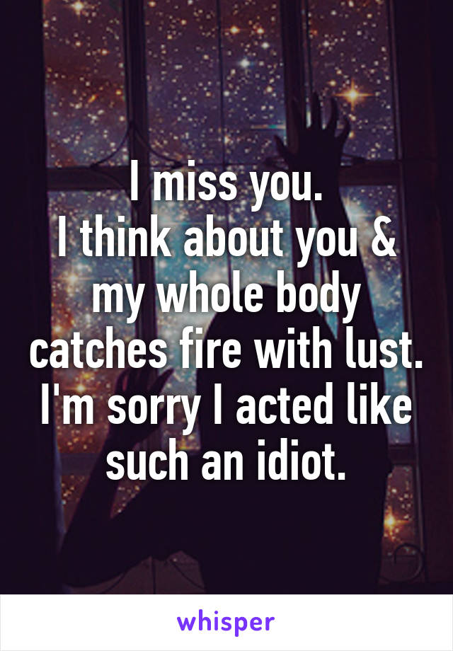 I miss you.
I think about you & my whole body catches fire with lust.
I'm sorry I acted like such an idiot.