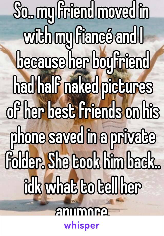 So.. my friend moved in with my fiancé and I because her boyfriend had half naked pictures of her best friends on his phone saved in a private folder. She took him back.. idk what to tell her anymore.