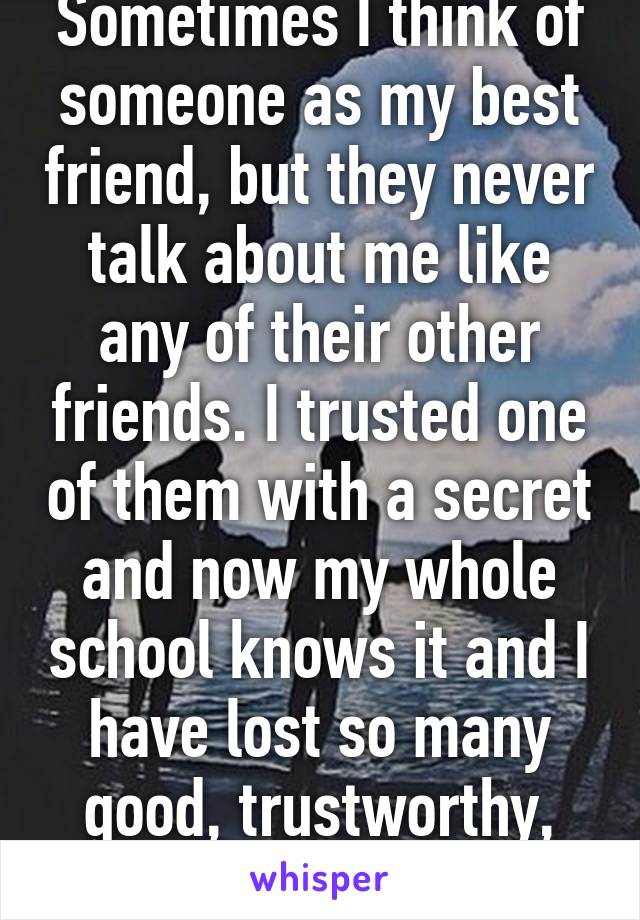Sometimes I think of someone as my best friend, but they never talk about me like any of their other friends. I trusted one of them with a secret and now my whole school knows it and I have lost so many good, trustworthy, pure friends.