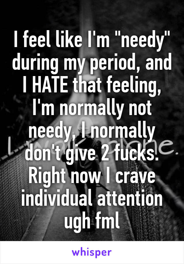 I feel like I'm "needy" during my period, and I HATE that feeling, I'm normally not needy, I normally don't give 2 fucks. Right now I crave individual attention ugh fml