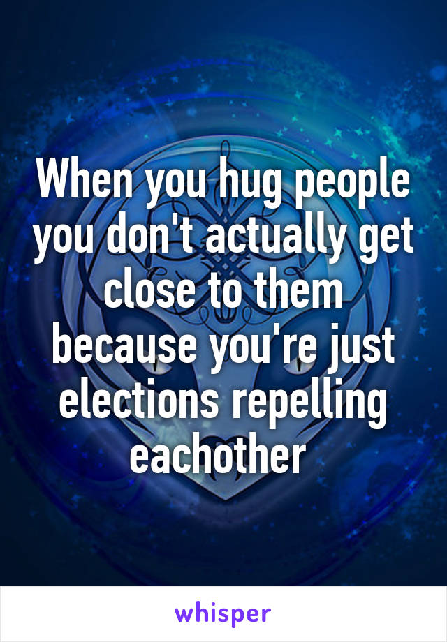 When you hug people you don't actually get close to them because you're just elections repelling eachother 