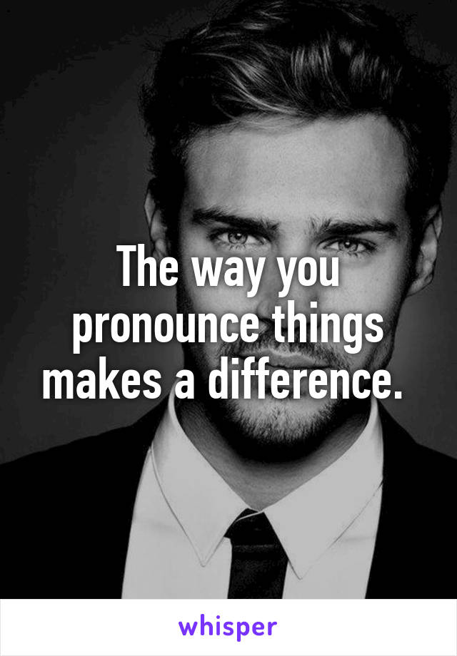 The way you pronounce things makes a difference. 