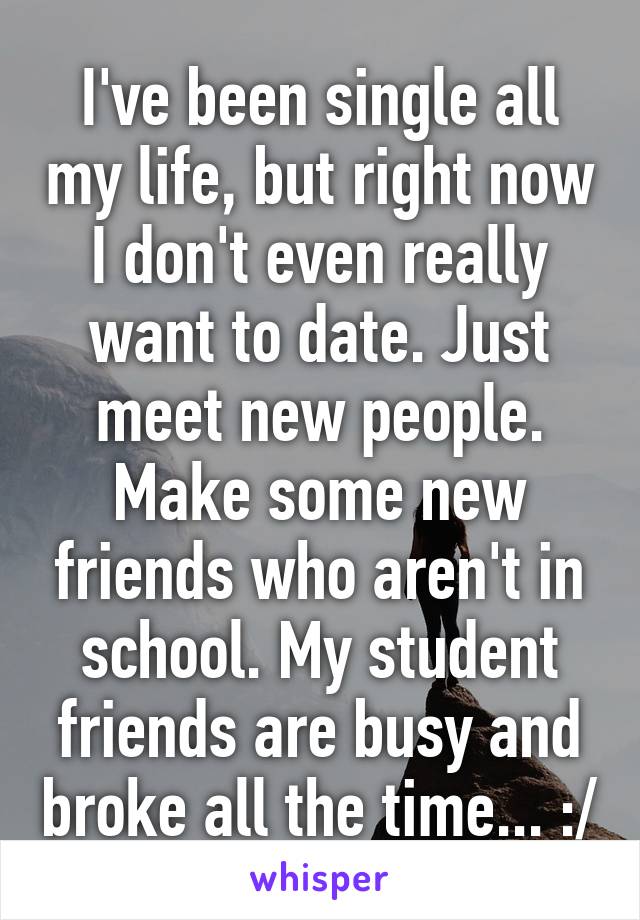 I've been single all my life, but right now I don't even really want to date. Just meet new people. Make some new friends who aren't in school. My student friends are busy and broke all the time... :/