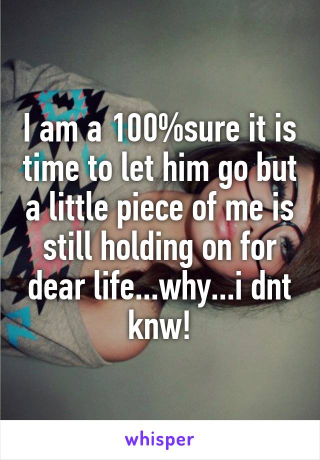 I am a 100%sure it is time to let him go but a little piece of me is still holding on for dear life...why...i dnt knw!