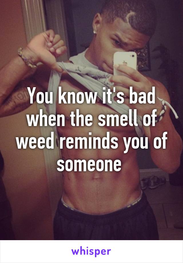 You know it's bad when the smell of weed reminds you of someone 