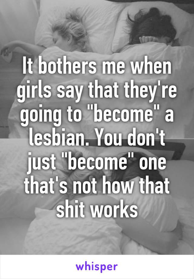 It bothers me when girls say that they're going to "become" a lesbian. You don't just "become" one that's not how that shit works