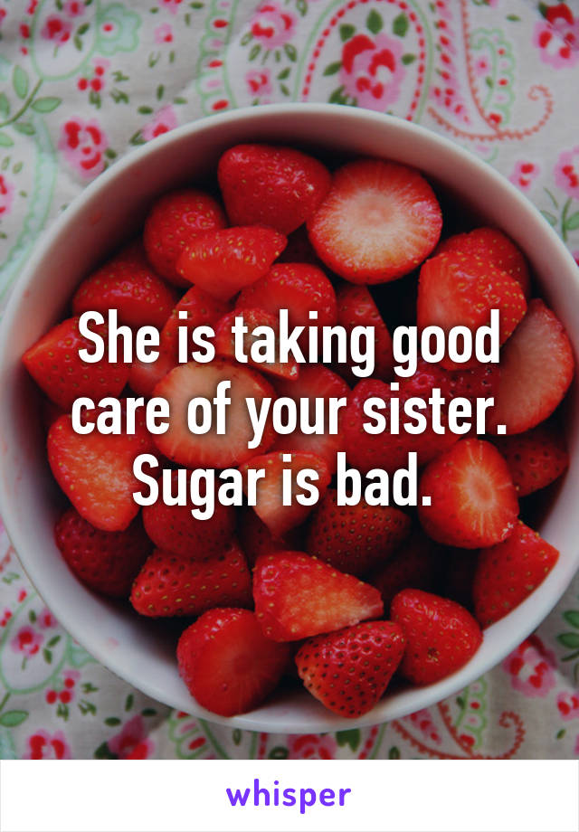 She is taking good care of your sister. Sugar is bad. 