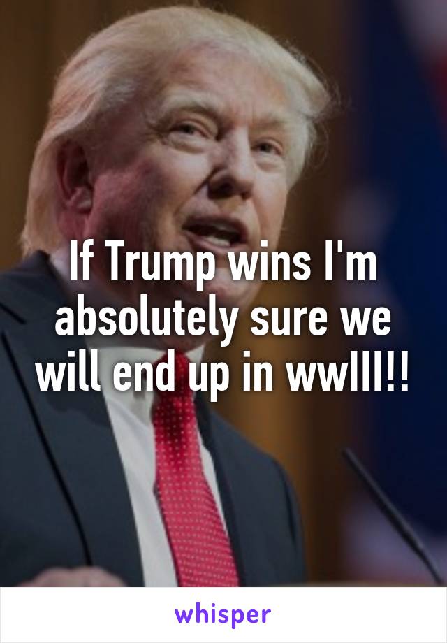 If Trump wins I'm absolutely sure we will end up in wwIII!!