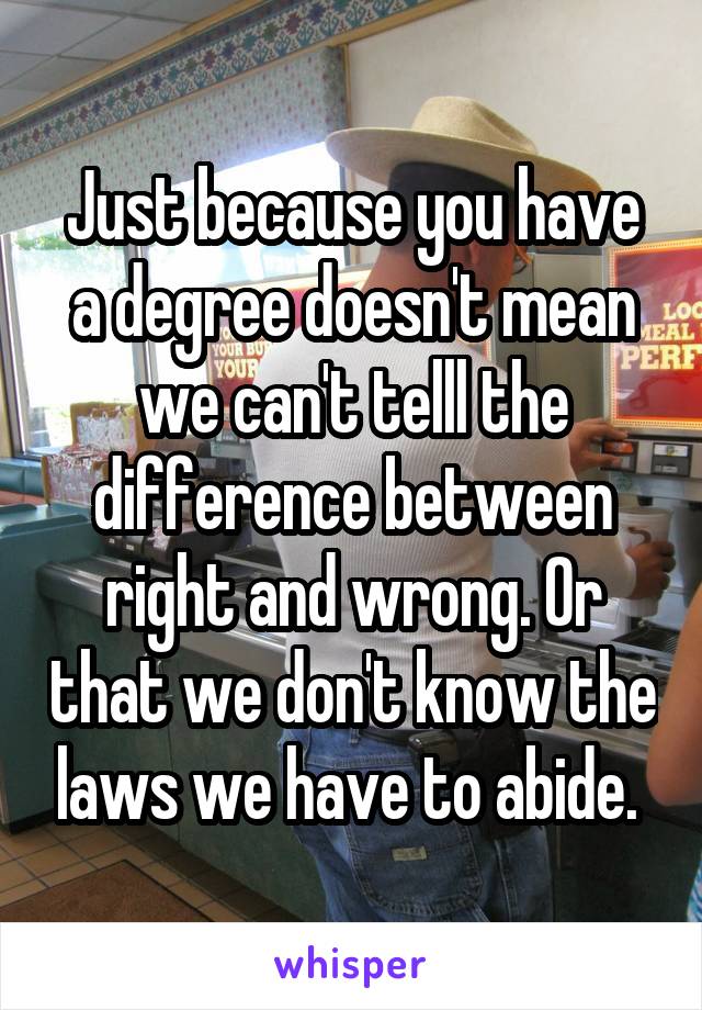 Just because you have a degree doesn't mean we can't telll the difference between right and wrong. Or that we don't know the laws we have to abide. 