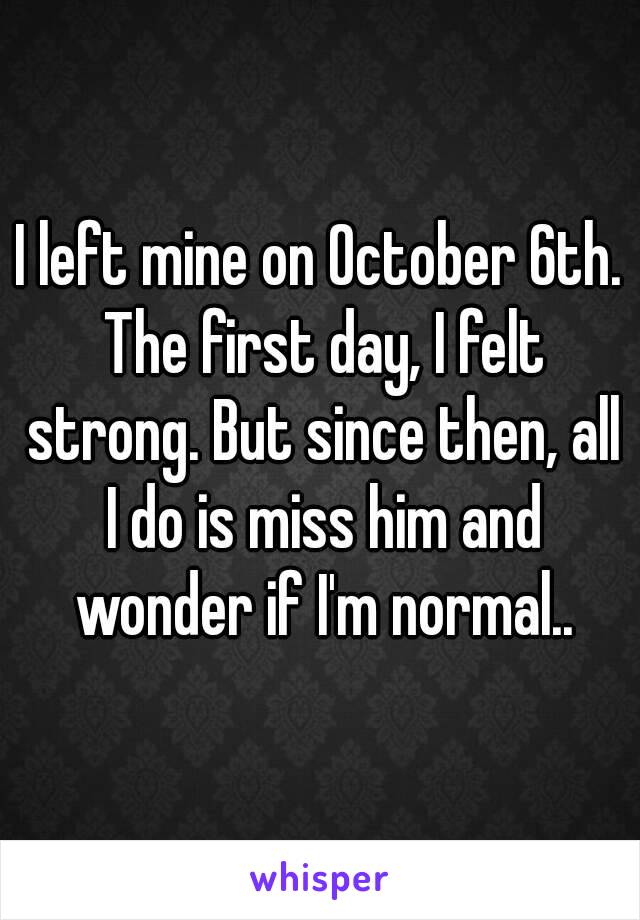 I left mine on October 6th. The first day, I felt strong. But since then, all I do is miss him and wonder if I'm normal..