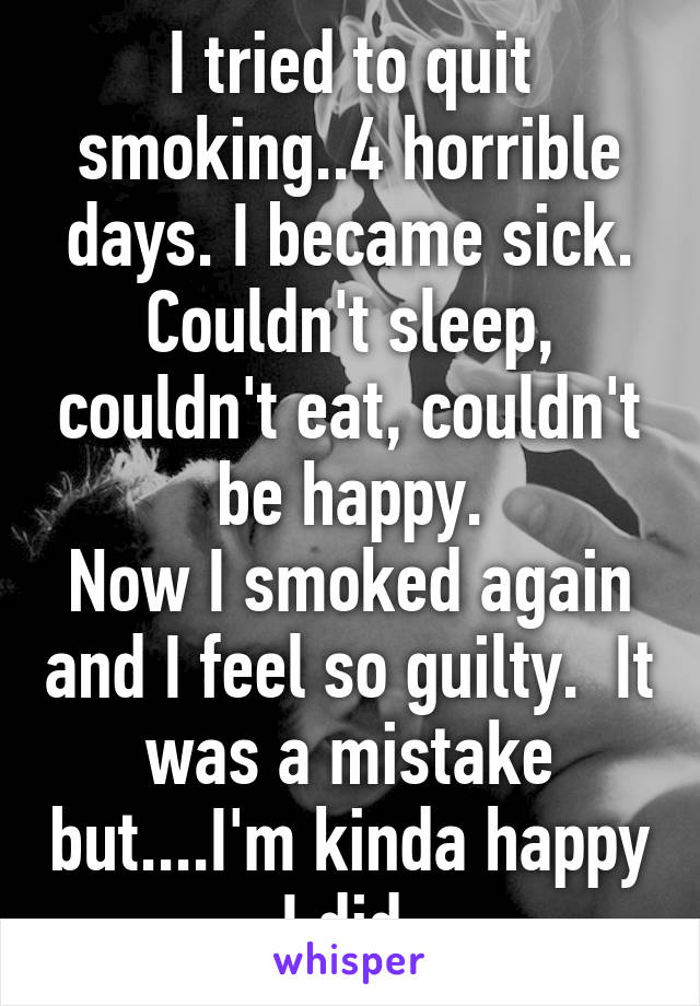 I tried to quit smoking..4 horrible days. I became sick. Couldn't sleep, couldn't eat, couldn't be happy.
Now I smoked again and I feel so guilty.  It was a mistake but....I'm kinda happy I did 
