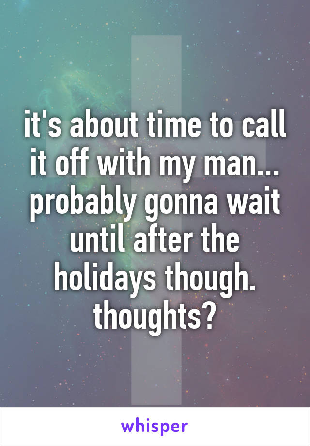 it's about time to call it off with my man... probably gonna wait until after the holidays though. thoughts?