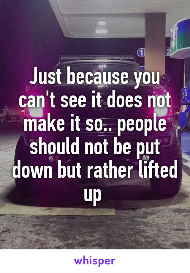 Just because you can't see it does not make it so.. people should not be put down but rather lifted up 