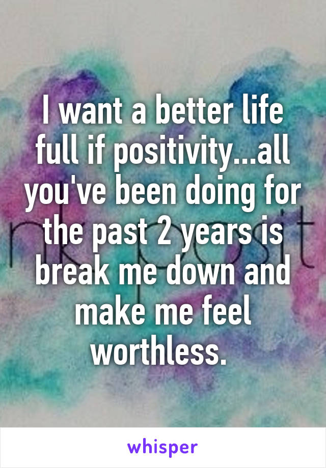 I want a better life full if positivity...all you've been doing for the past 2 years is break me down and make me feel worthless. 