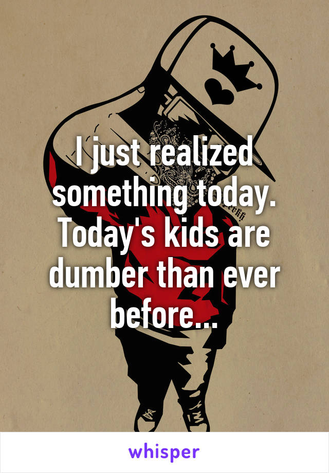 I just realized something today. Today's kids are dumber than ever before...