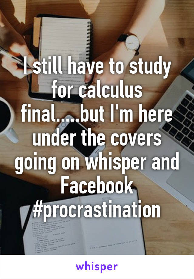I still have to study for calculus final.....but I'm here under the covers going on whisper and Facebook #procrastination