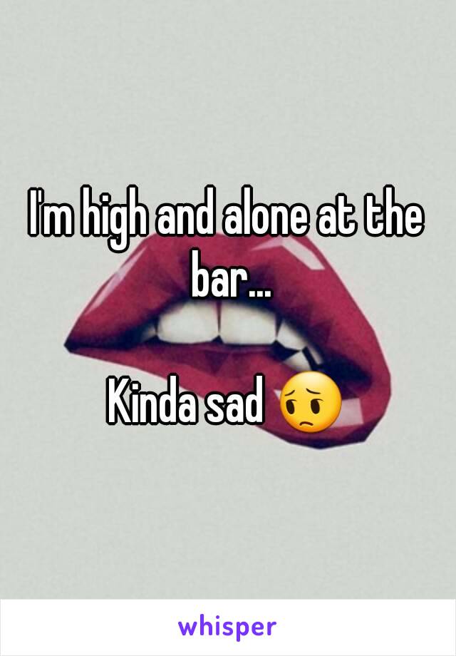 I'm high and alone at the bar...

Kinda sad 😔
