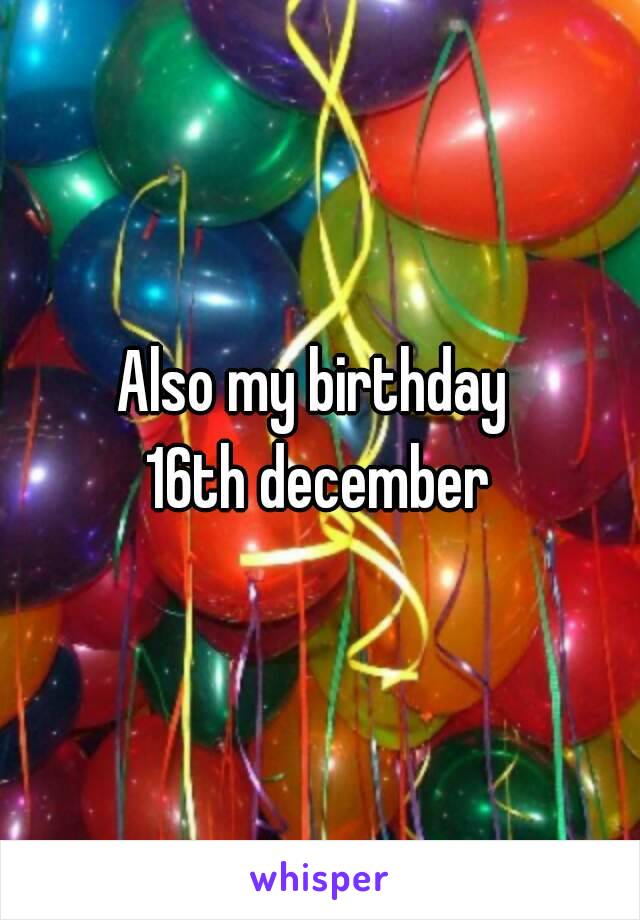 Also my birthday 
16th december