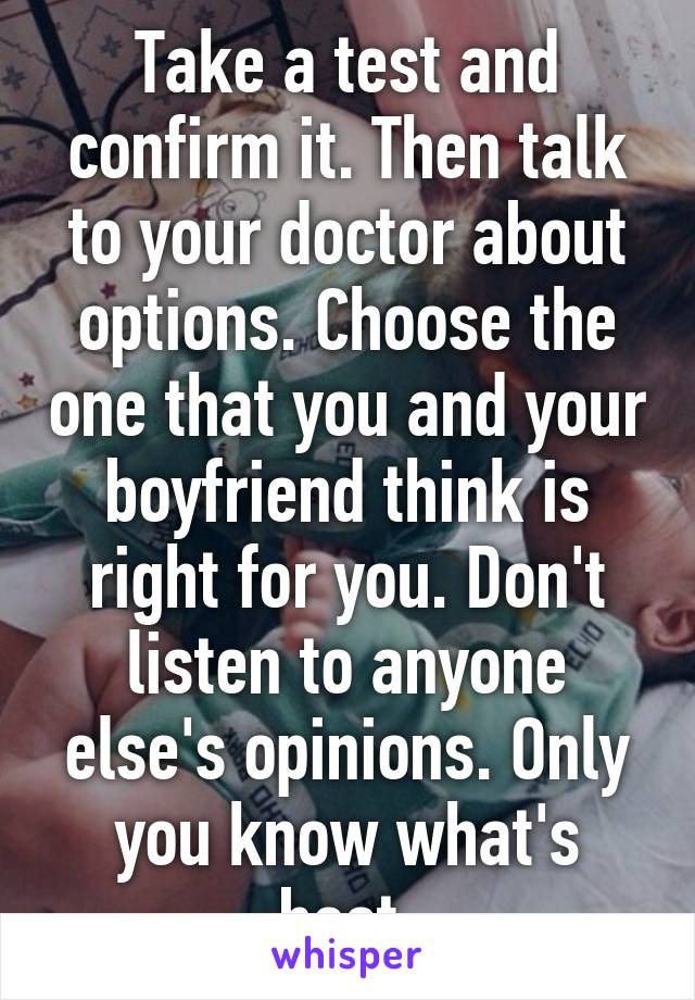 Take a test and confirm it. Then talk to your doctor about options. Choose the one that you and your boyfriend think is right for you. Don't listen to anyone else's opinions. Only you know what's best.