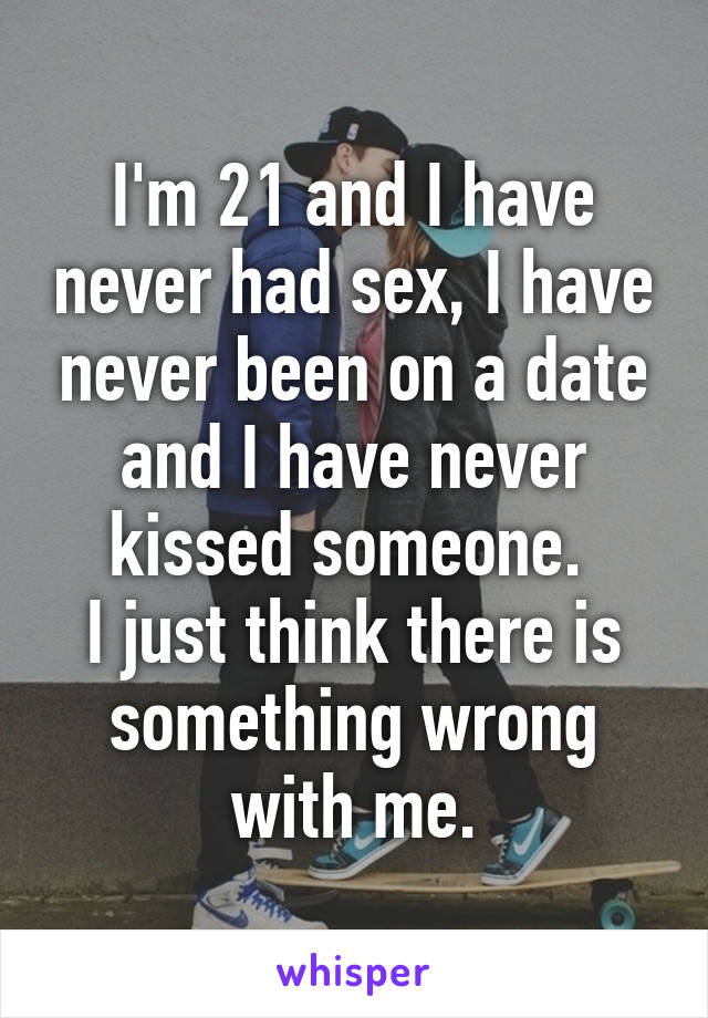 I'm 21 and I have never had sex, I have never been on a date and I have never kissed someone. 
I just think there is something wrong with me.