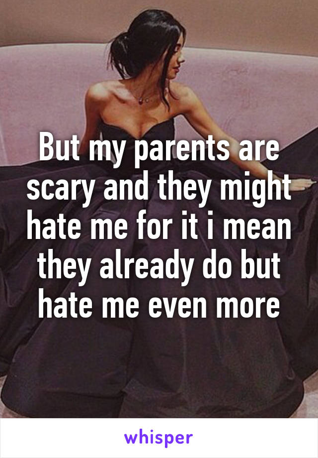 But my parents are scary and they might hate me for it i mean they already do but hate me even more