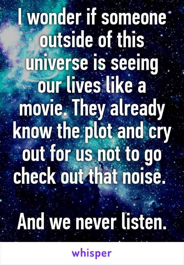 I wonder if someone outside of this universe is seeing our lives like a movie. They already know the plot and cry out for us not to go check out that noise. 

And we never listen. 