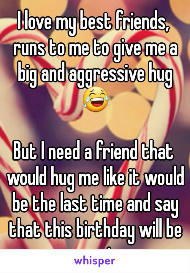 I love my best friends, runs to me to give me a big and aggressive hug 😂

But I need a friend that would hug me like it would be the last time and say that this birthday will be great