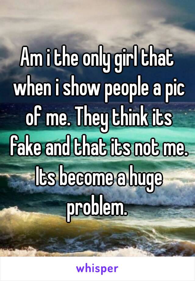 Am i the only girl that when i show people a pic of me. They think its fake and that its not me. Its become a huge problem. 