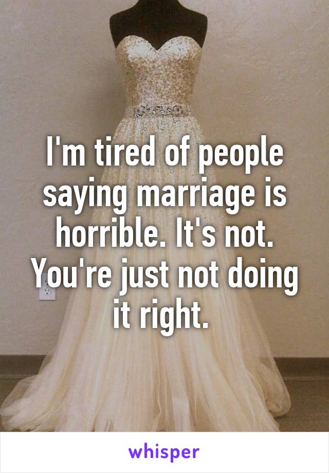I'm tired of people saying marriage is horrible. It's not. You're just not doing it right. 