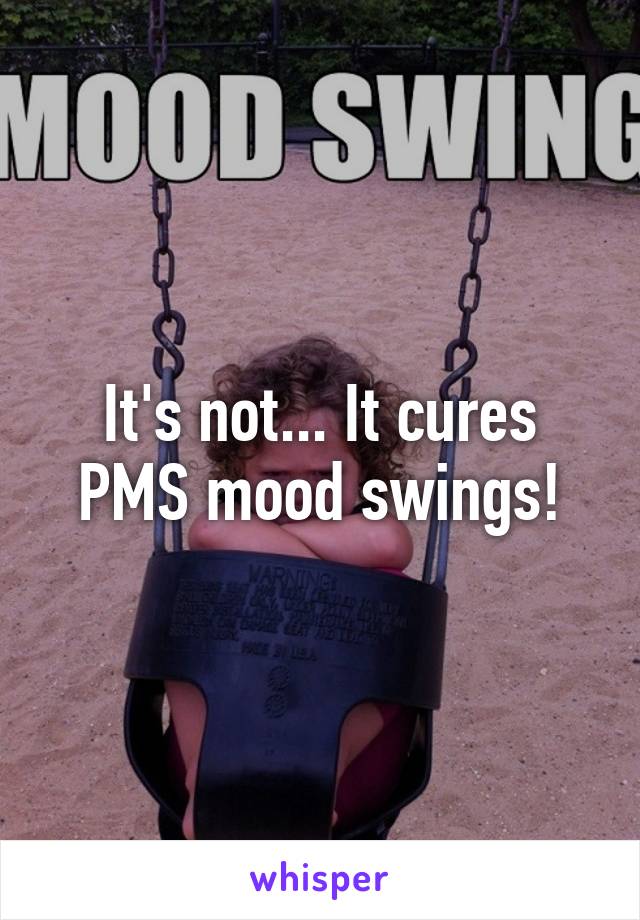 It's not... It cures PMS mood swings!
