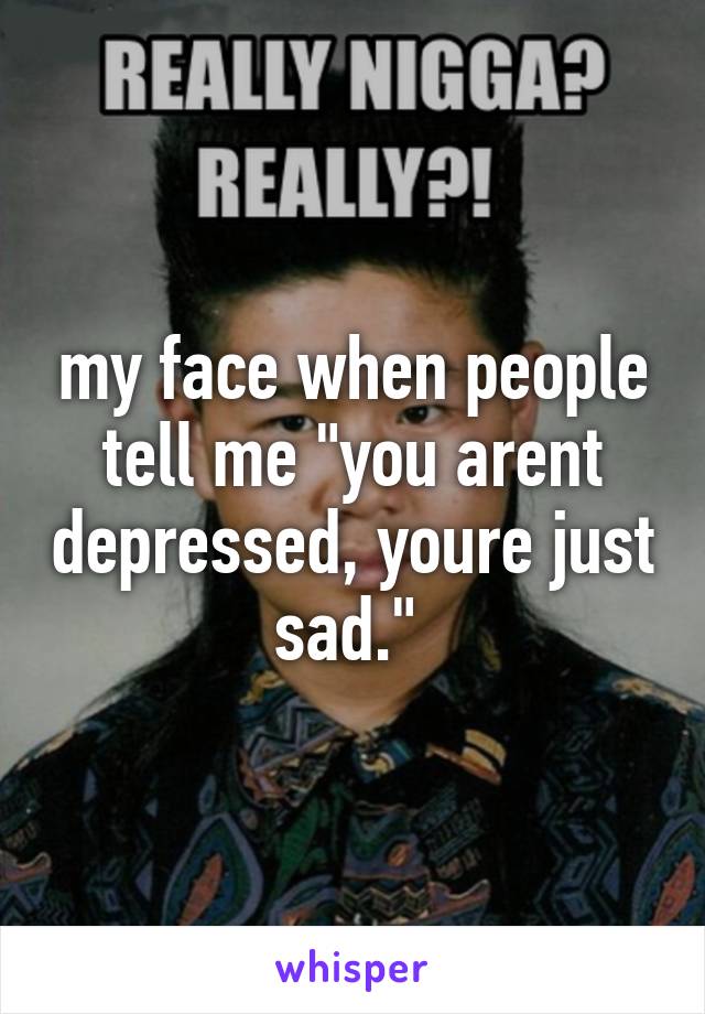 my face when people tell me "you arent depressed, youre just sad." 