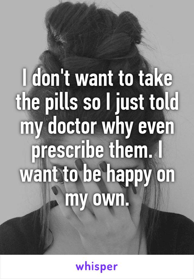 I don't want to take the pills so I just told my doctor why even prescribe them. I want to be happy on my own.