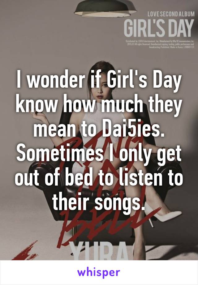 I wonder if Girl's Day know how much they mean to Dai5ies. Sometimes I only get out of bed to listen to their songs.