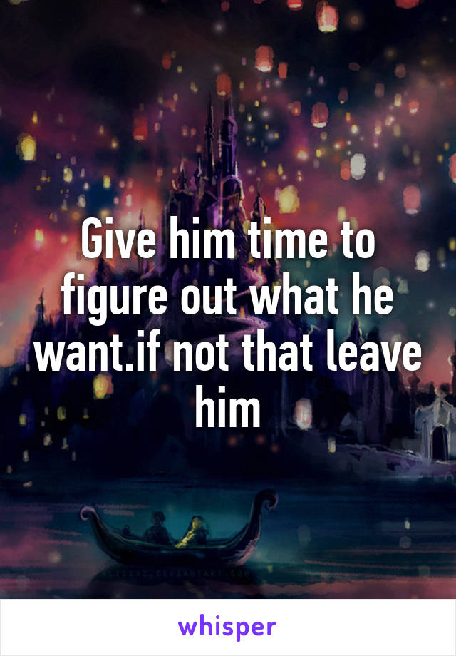Give him time to figure out what he want.if not that leave him