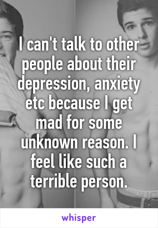 I can't talk to other people about their depression, anxiety etc because I get mad for some unknown reason. I feel like such a terrible person.