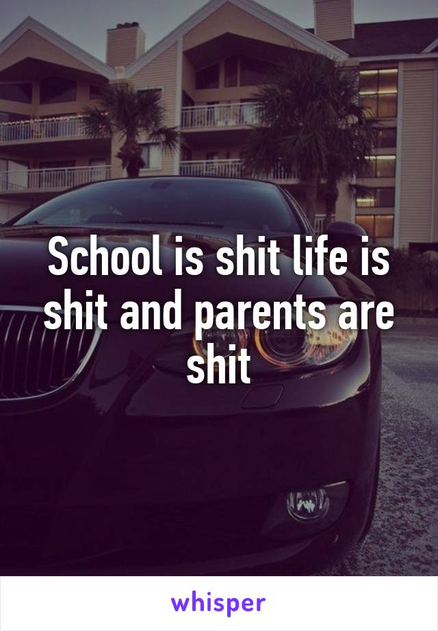 School is shit life is shit and parents are shit