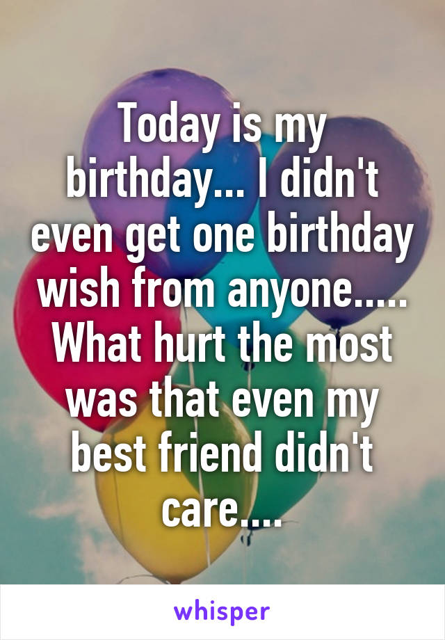 Today is my birthday... I didn't even get one birthday wish from anyone..... What hurt the most was that even my best friend didn't care....