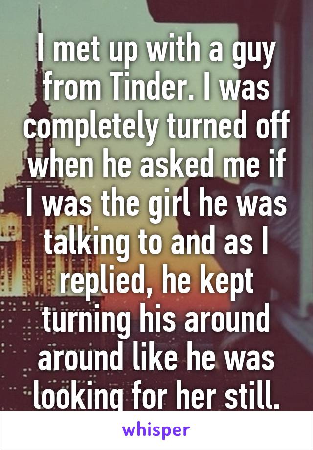 I met up with a guy from Tinder. I was completely turned off when he asked me if I was the girl he was talking to and as I replied, he kept turning his around around like he was looking for her still.