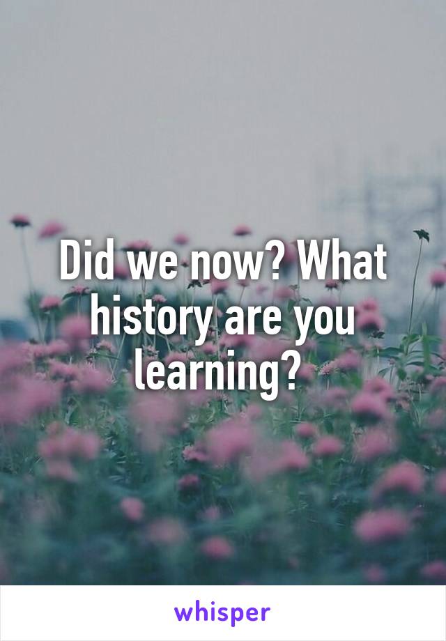 Did we now? What history are you learning? 