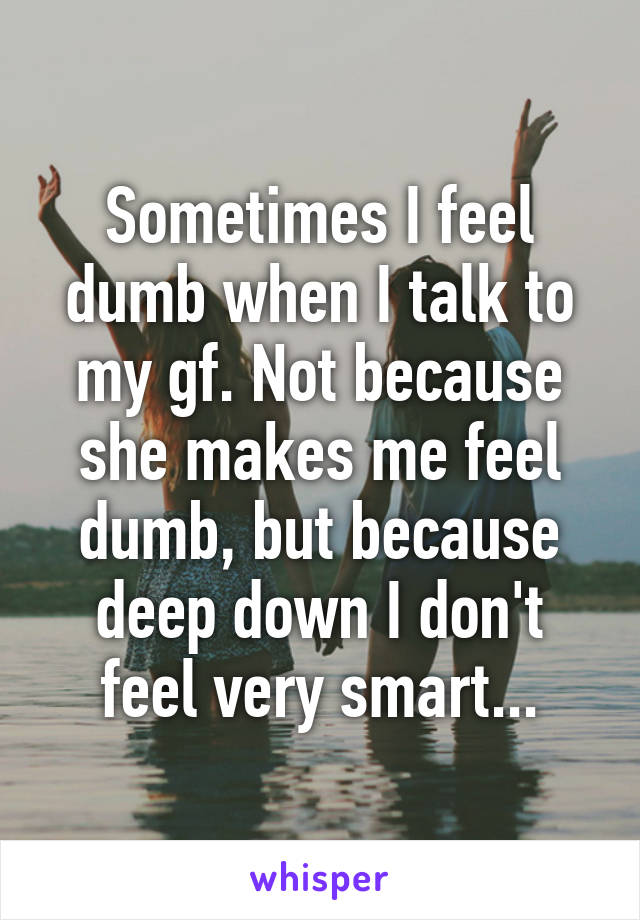 Sometimes I feel dumb when I talk to my gf. Not because she makes me feel dumb, but because deep down I don't feel very smart...